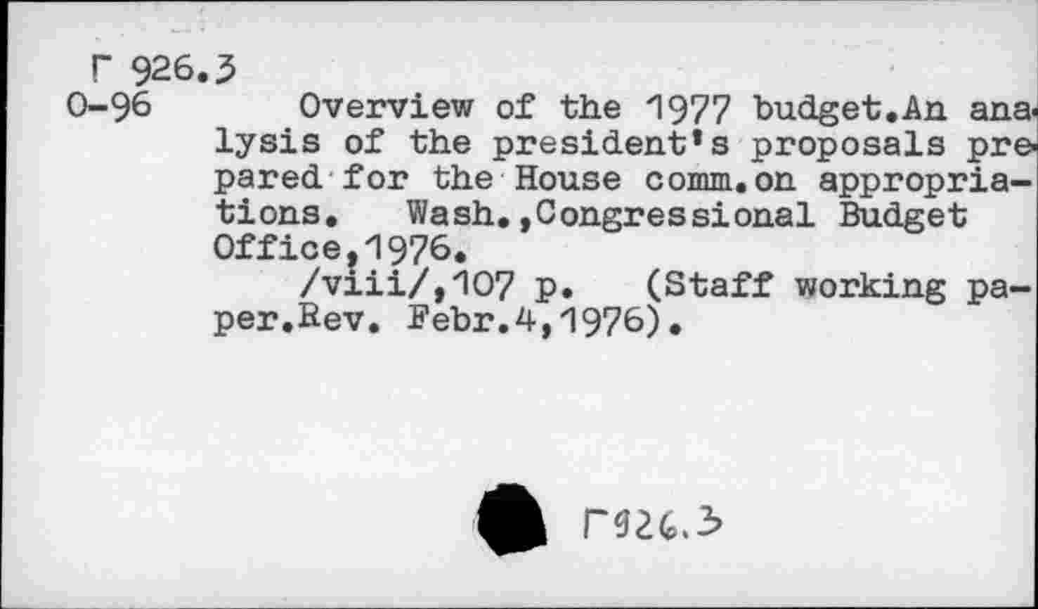 ﻿r 926.3
0-96 Overview of the 1977 budget.An ana, lysis of the president’s proposals pre pared for the House comm.on appropriations. Wash.»Congressional Budget Office,1976.
/viii/,107 p. (Staff working paper.Bev. Bebr.4,1976).
r$24.3>